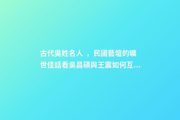 古代吳姓名人，民國藝壇的曠世佳話看吳昌碩與王震如何互為“貴人”、彼此成就